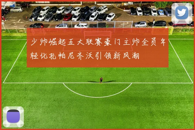 少帅崛起五大联赛豪门主帅全员年轻化孔帕尼齐沃引领新风潮