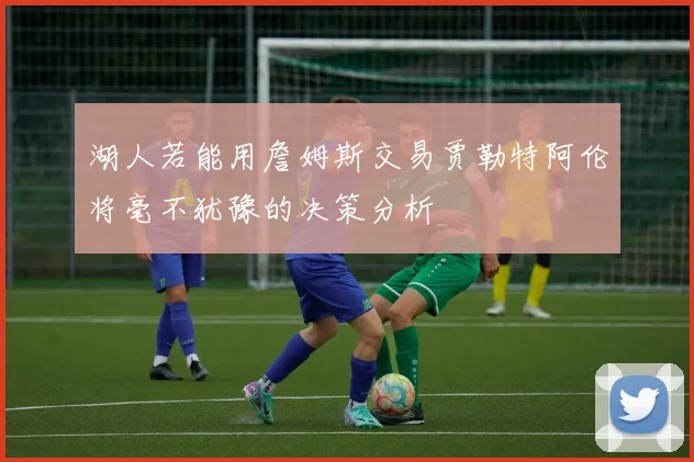 湖人若能用詹姆斯交易贾勒特阿伦将毫不犹豫的决策分析