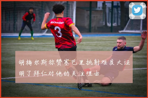 胡梅尔斯称赞塞巴里挑射难度大证明了拜仁对他的关注理由