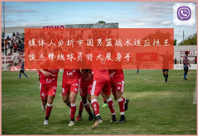 媒体人分析中国男篮战术适应性王俊杰锋线球员将大展身手