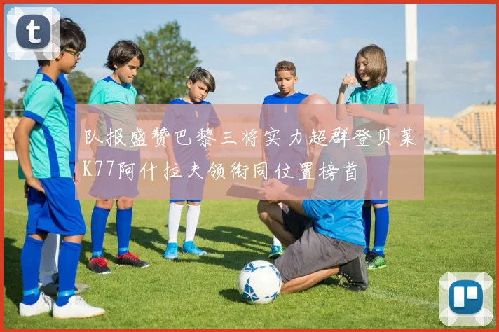 队报盛赞巴黎三将实力超群登贝莱K77阿什拉夫领衔同位置榜首