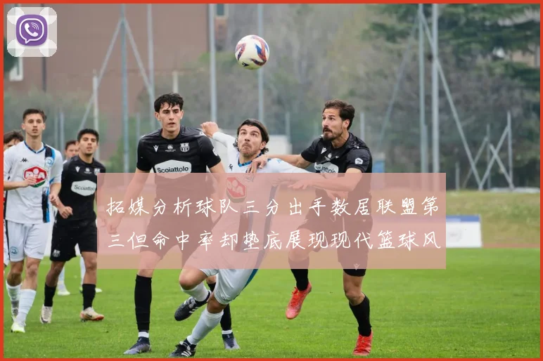 拓媒分析球队三分出手数居联盟第三但命中率却垫底展现现代篮球风格