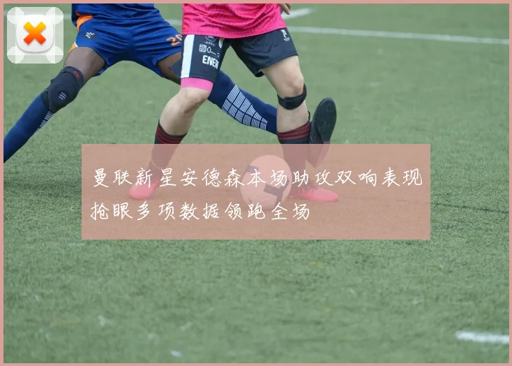 曼联新星安德森本场助攻双响表现抢眼多项数据领跑全场