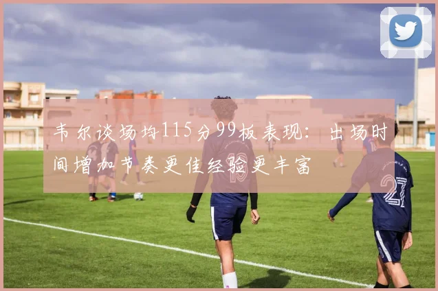 韦尔谈场均115分99板表现：出场时间增加节奏更佳经验更丰富