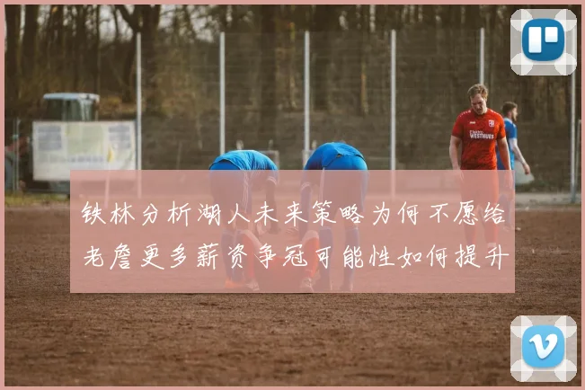 铁林分析湖人未来策略为何不愿给老詹更多薪资争冠可能性如何提升