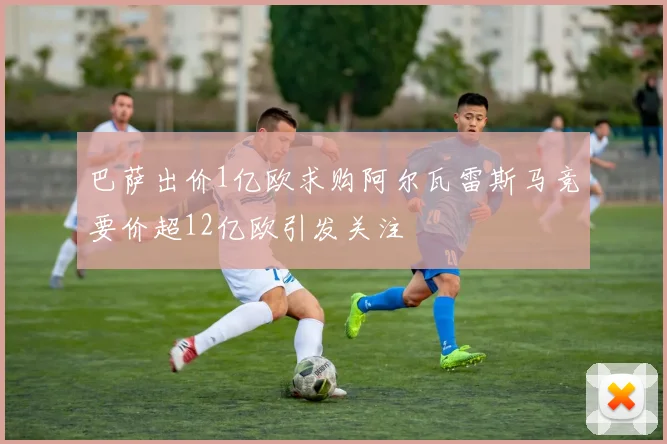 巴萨出价1亿欧求购阿尔瓦雷斯马竞要价超12亿欧引发关注