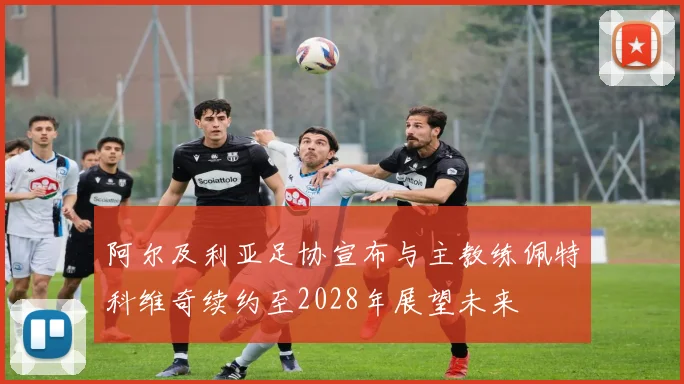 阿尔及利亚足协宣布与主教练佩特科维奇续约至2028年展望未来
