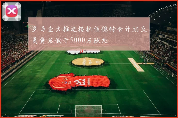 罗马全力推进格林伍德转会计划交易费或低于5000万欧元