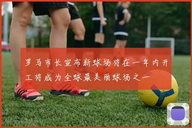 罗马市长宣布新球场将在一年内开工将成为全球最美丽球场之一