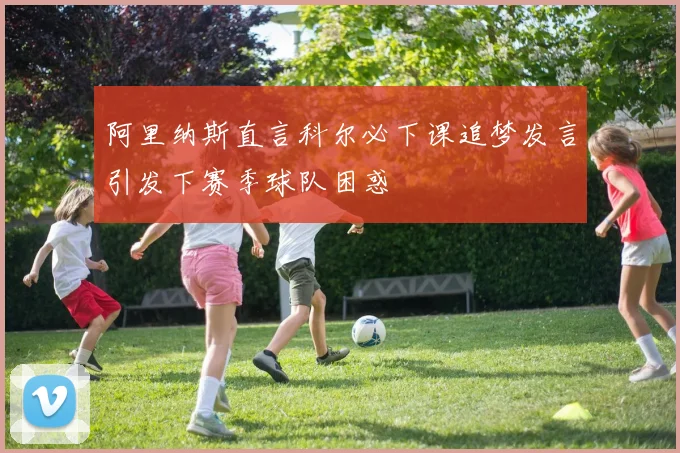 阿里纳斯直言科尔必下课追梦发言引发下赛季球队困惑