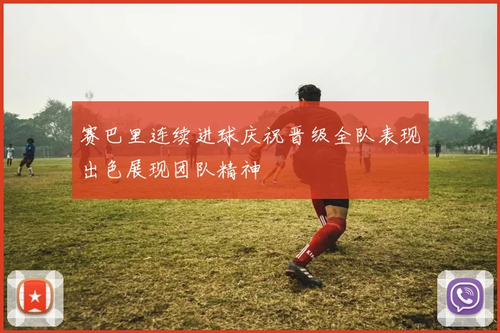 赛巴里连续进球庆祝晋级全队表现出色展现团队精神