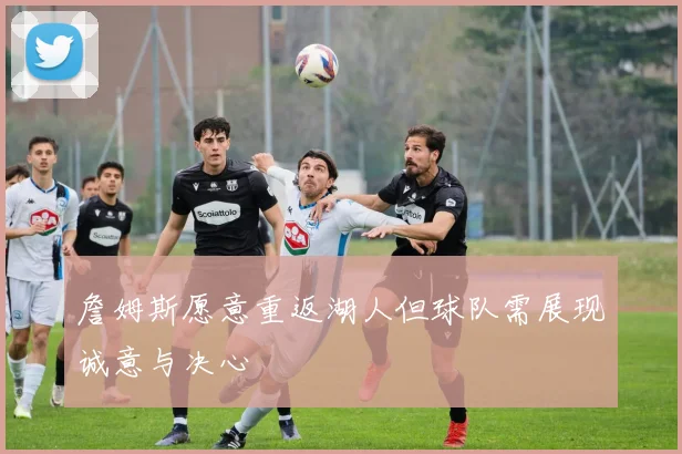 詹姆斯愿意重返湖人但球队需展现诚意与决心