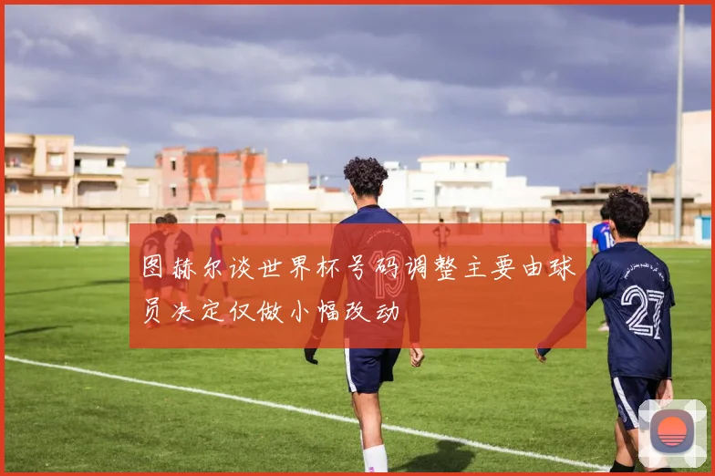 图赫尔谈世界杯号码调整主要由球员决定仅做小幅改动