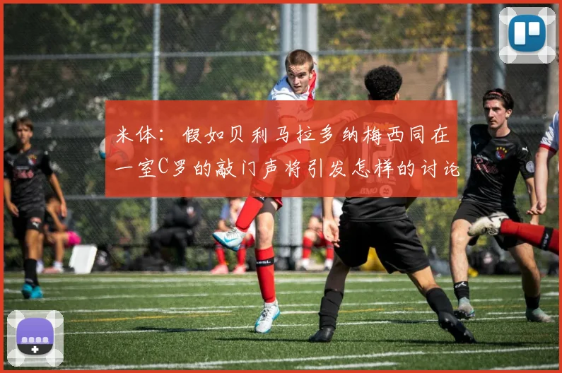 米体：假如贝利马拉多纳梅西同在一室C罗的敲门声将引发怎样的讨论
