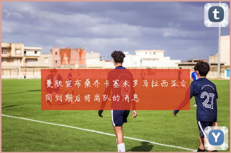 曼联宣布桑乔卡塞米罗马拉西亚合同到期后将离队的消息