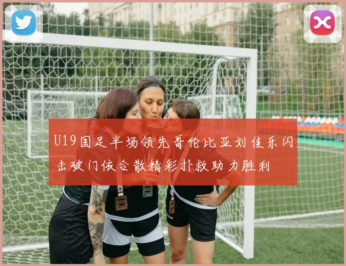 U19国足半场领先哥伦比亚刘佳乐闪击破门依合散精彩扑救助力胜利