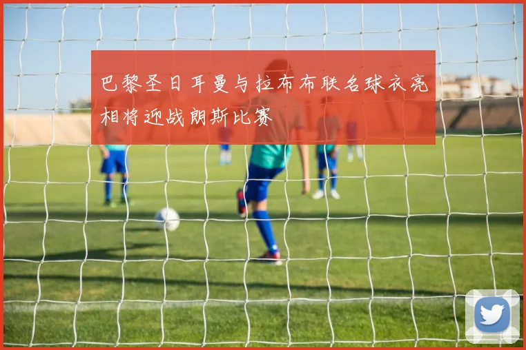 巴黎圣日耳曼与拉布布联名球衣亮相将迎战朗斯比赛