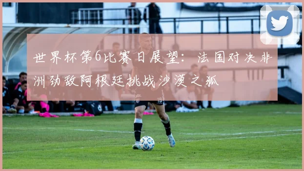 世界杯第6比赛日展望：法国对决非洲劲敌阿根廷挑战沙漠之狐