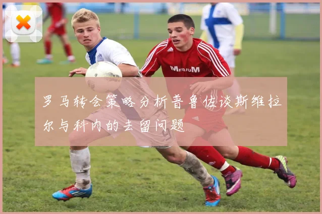 罗马转会策略分析普鲁佐谈斯维拉尔与科内的去留问题
