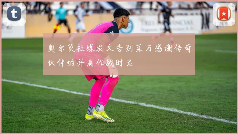 奥尔莫社媒发文告别莱万感谢传奇伙伴的并肩作战时光