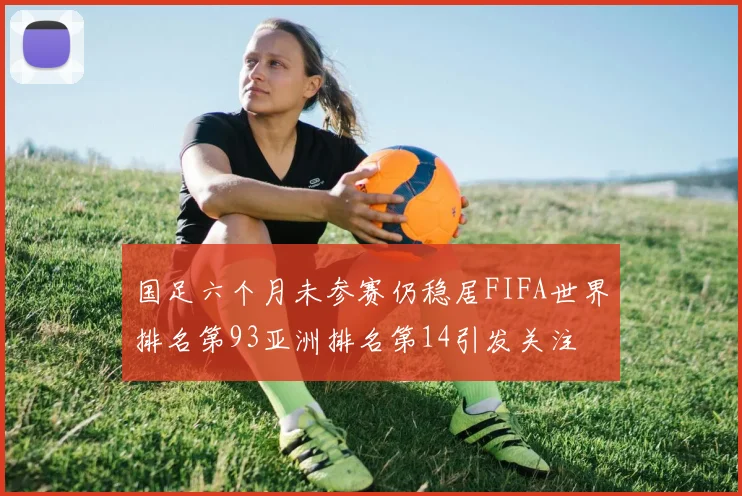国足六个月未参赛仍稳居FIFA世界排名第93亚洲排名第14引发关注