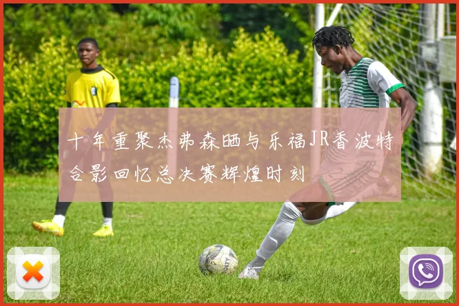 十年重聚杰弗森晒与乐福JR香波特合影回忆总决赛辉煌时刻