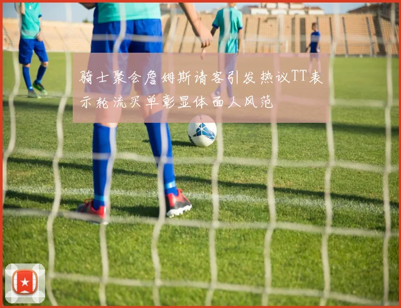 骑士聚会詹姆斯请客引发热议TT表示轮流买单彰显体面人风范