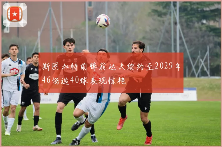 斯图加特前锋翁达夫续约至2029年46场造40球表现惊艳